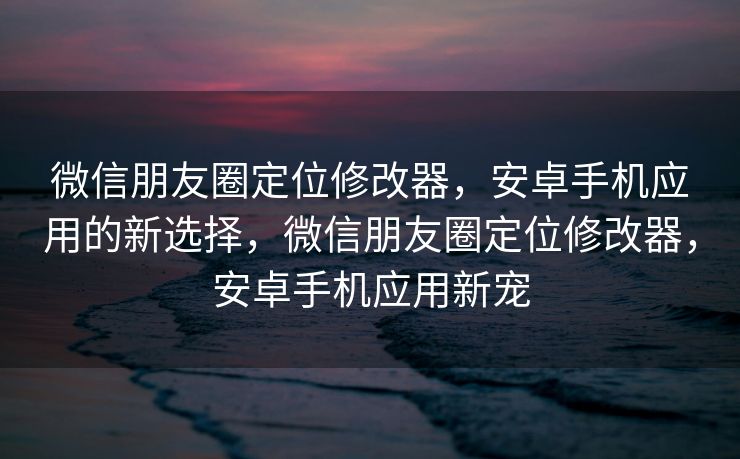 微信朋友圈定位修改器，安卓手机应用的新选择，微信朋友圈定位修改器，安卓手机应用新宠