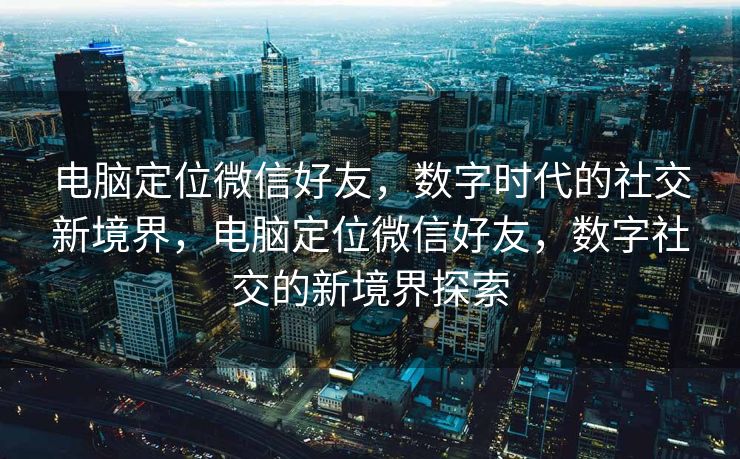 电脑定位微信好友，数字时代的社交新境界，电脑定位微信好友，数字社交的新境界探索