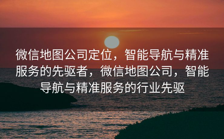微信地图公司定位，智能导航与精准服务的先驱者，微信地图公司，智能导航与精准服务的行业先驱