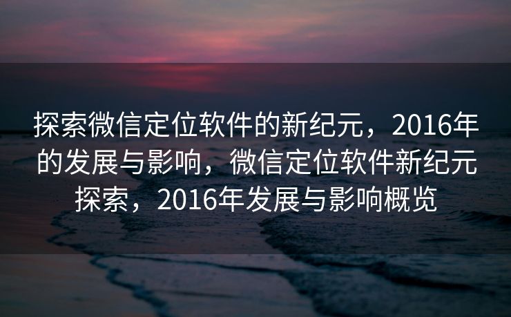 探索微信定位软件的新纪元，2016年的发展与影响，微信定位软件新纪元探索，2016年发展与影响概览