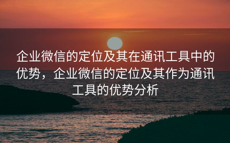 企业微信的定位及其在通讯工具中的优势，企业微信的定位及其作为通讯工具的优势分析
