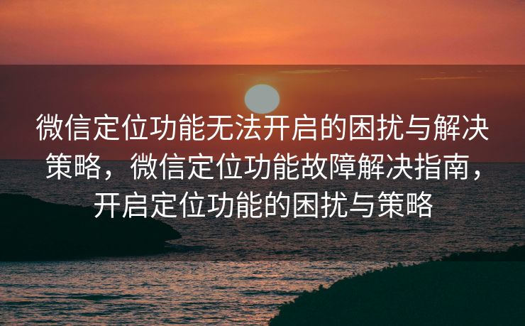 微信定位功能无法开启的困扰与解决策略，微信定位功能故障解决指南，开启定位功能的困扰与策略