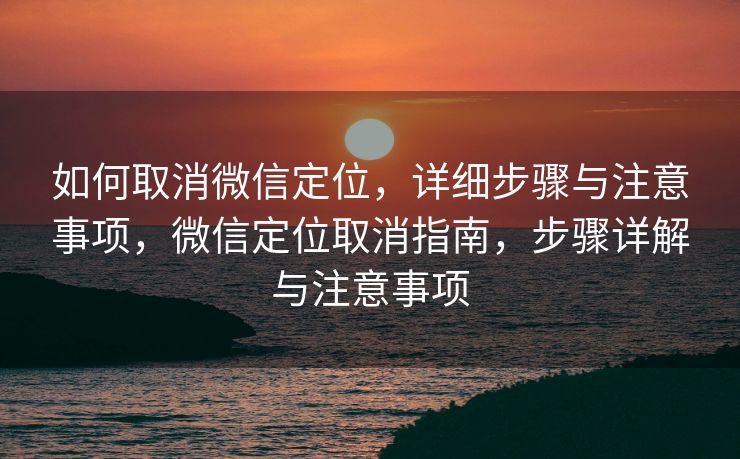 如何取消微信定位，详细步骤与注意事项，微信定位取消指南，步骤详解与注意事项