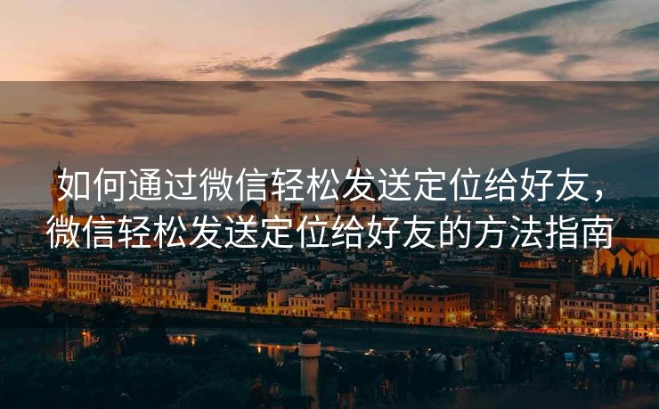 如何通过微信轻松发送定位给好友，微信轻松发送定位给好友的方法指南