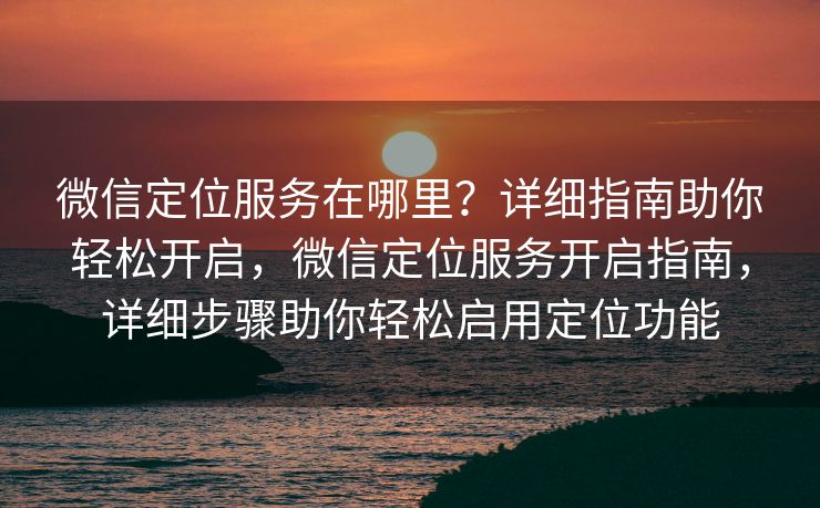 微信定位服务在哪里?详细指南助你轻松开启,微信定位服务开启指南,详细步骤助你轻松启用定位功能 微信定位服务在哪里?详细指南助你轻松开启,微信定位服务开启指南,详细步骤助你轻松启用定位功能