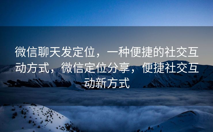微信聊天发定位，一种便捷的社交互动方式，微信定位分享，便捷社交互动新方式