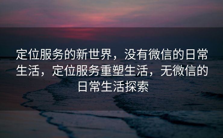 定位服务的新世界，没有微信的日常生活，定位服务重塑生活，无微信的日常生活探索