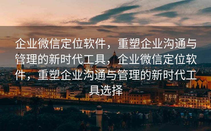 企业微信定位软件，重塑企业沟通与管理的新时代工具，企业微信定位软件，重塑企业沟通与管理的新时代工具选择