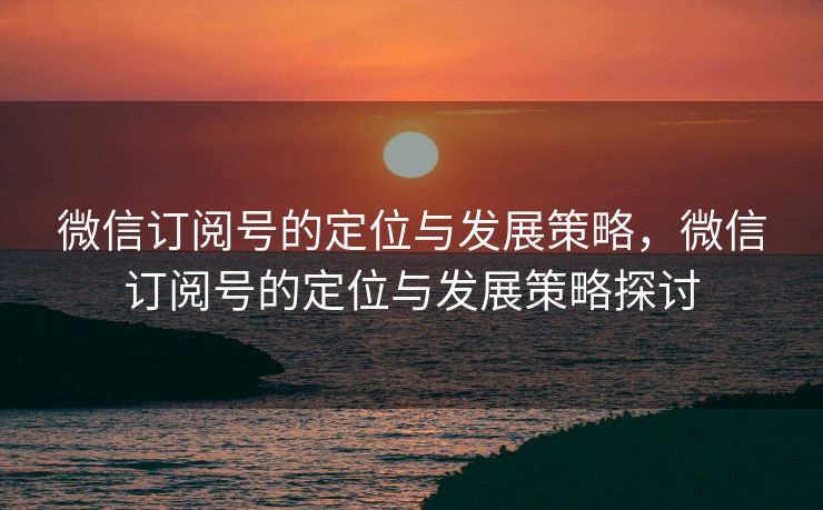 微信订阅号的定位与发展策略,微信订阅号的定位与发展策略探讨 微信订阅号的定位与发展策略,微信订阅号的定位与发展策略探讨