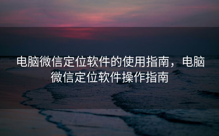 电脑微信定位软件的使用指南,电脑微信定位软件操作指南 电脑微信定位软件的使用指南,电脑微信定位软件操作指南