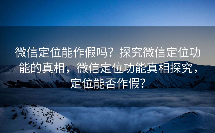 微信定位能作假吗?探究微信定位功能的真相,微信定位功能真相探究,定位能否作假? 微信定位能作假吗?探究微信定位功能的真相,微信定位功能真相探究,定位能否作假?