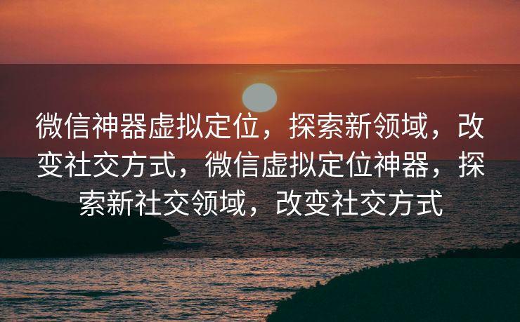 微信神器虚拟定位，探索新领域，改变社交方式，微信虚拟定位神器，探索新社交领域，改变社交方式