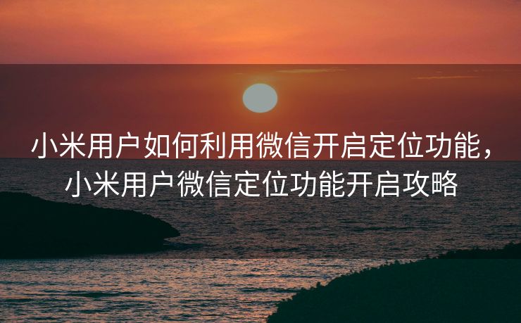 小米用户如何利用微信开启定位功能，小米用户微信定位功能开启攻略