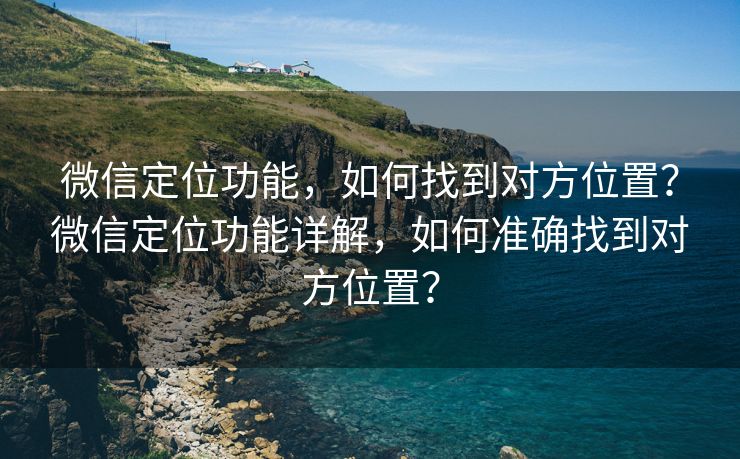 微信定位功能，如何找到对方位置？微信定位功能详解，如何准确找到对方位置？