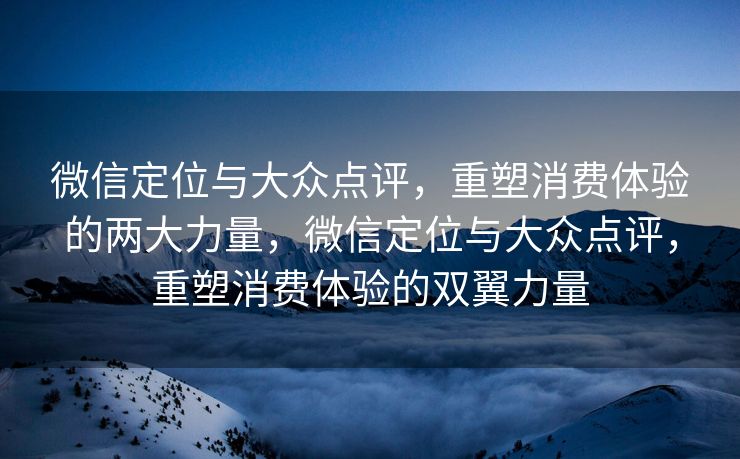 微信定位与大众点评,重塑消费体验的两大力量,微信定位与大众点评,重塑消费体验的双翼力量 微信定位与大众点评,重塑消费体验的两大力量,微信定位与大众点评,重塑消费体验的双翼力量