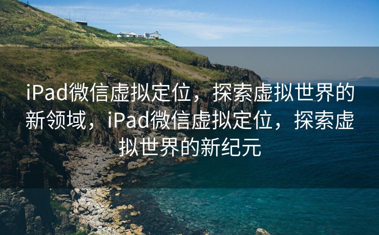 iPad微信虚拟定位,探索虚拟世界的新领域,iPad微信虚拟定位,探索虚拟世界的新纪元 iPad微信虚拟定位,探索虚拟世界的新领域,iPad微信虚拟定位,探索虚拟世界的新纪元