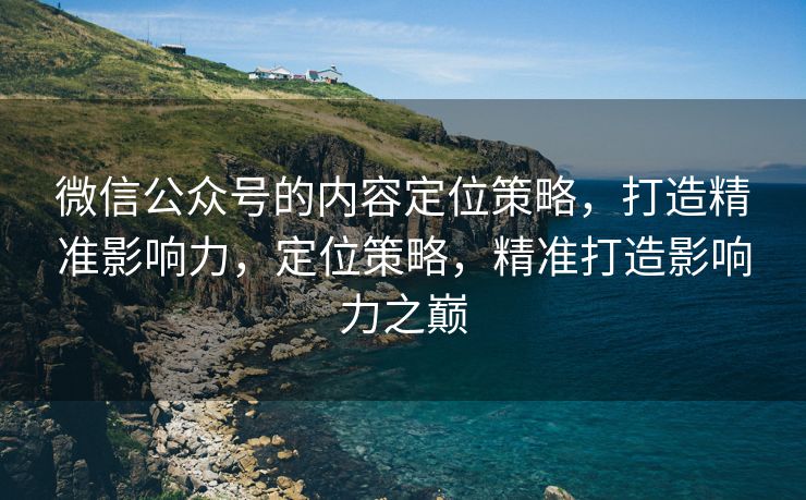 微信公众号的内容定位策略,打造精准影响力,定位策略,精准打造影响力之巅 微信公众号的内容定位策略,打造精准影响力,定位策略,精准打造影响力之巅