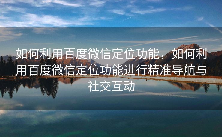 如何利用百度微信定位功能,如何利用百度微信定位功能进行精准导航与社交互动 如何利用百度微信定位功能,如何利用百度微信定位功能进行精准导航与社交互动