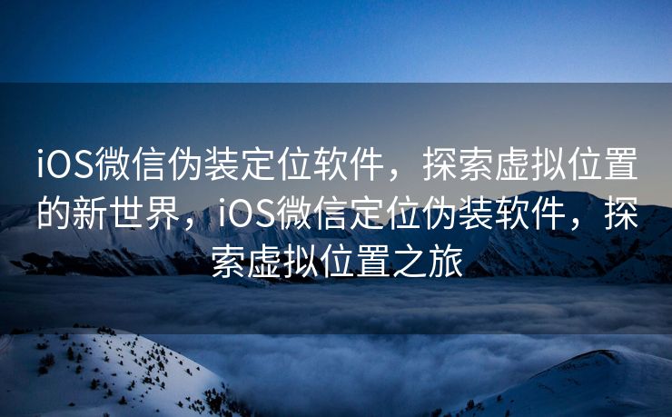 iOS微信伪装定位软件,探索虚拟位置的新世界,iOS微信定位伪装软件,探索虚拟位置之旅 iOS微信伪装定位软件,探索虚拟位置的新世界,iOS微信定位伪装软件,探索虚拟位置之旅