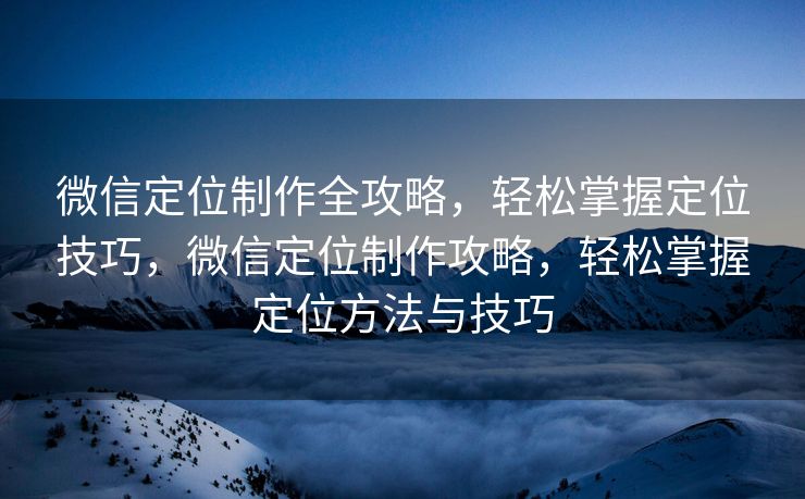 微信定位制作全攻略,轻松掌握定位技巧,微信定位制作攻略,轻松掌握定位方法与技巧 微信定位制作全攻略,轻松掌握定位技巧,微信定位制作攻略,轻松掌握定位方法与技巧