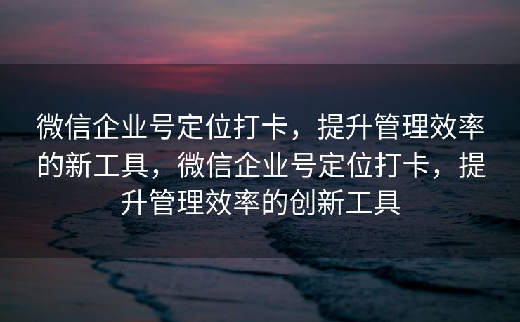 微信企业号定位打卡,提升管理效率的新工具,微信企业号定位打卡,提升管理效率的创新工具 微信企业号定位打卡,提升管理效率的新工具,微信企业号定位打卡,提升管理效率的创新工具