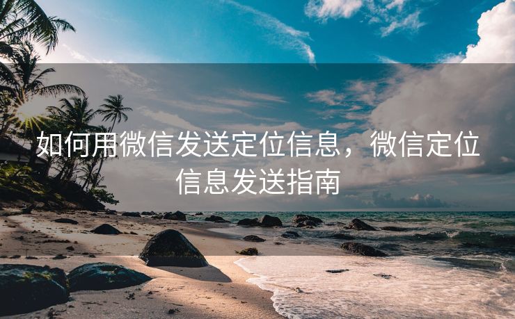 如何用微信发送定位信息,微信定位信息发送指南 如何用微信发送定位信息,微信定位信息发送指南