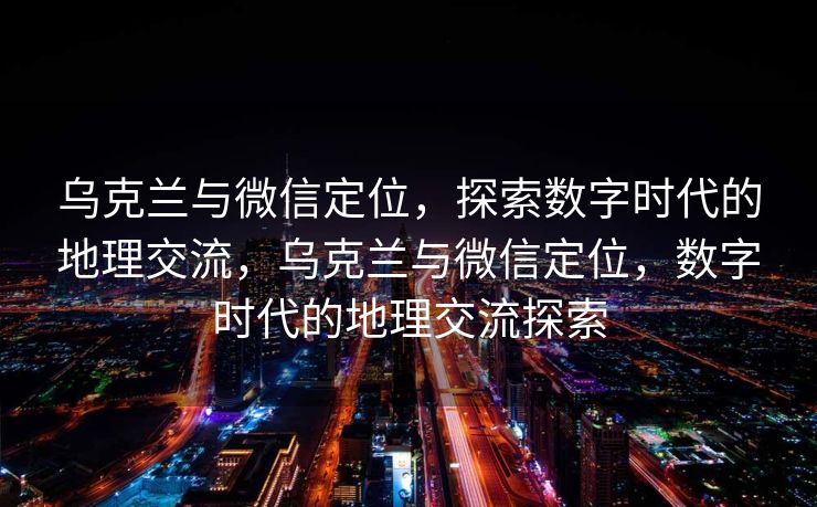 乌克兰与微信定位,探索数字时代的地理交流,乌克兰与微信定位,数字时代的地理交流探索 乌克兰与微信定位,探索数字时代的地理交流,乌克兰与微信定位,数字时代的地理交流探索