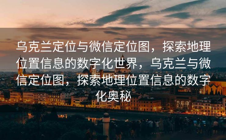 乌克兰定位与微信定位图，探索地理位置信息的数字化世界，乌克兰与微信定位图，探索地理位置信息的数字化奥秘