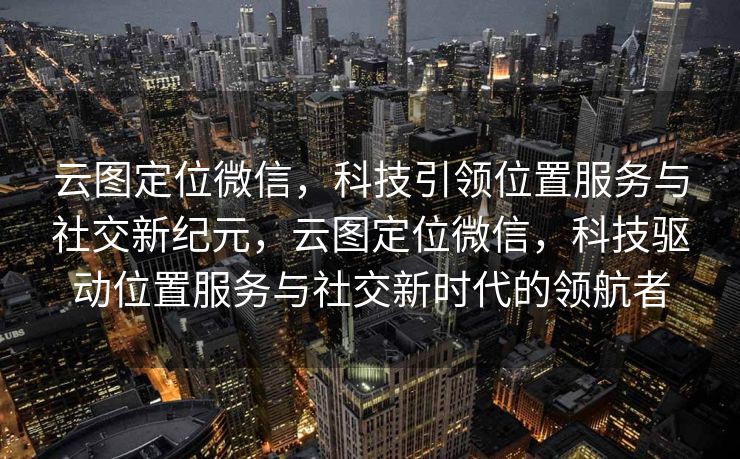 云图定位微信，科技引领位置服务与社交新纪元，云图定位微信，科技驱动位置服务与社交新时代的领航者