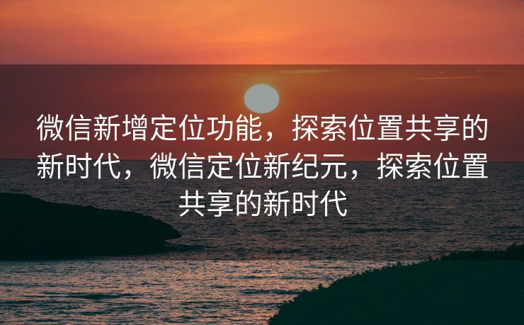 微信新增定位功能,探索位置共享的新时代,微信定位新纪元,探索位置共享的新时代 微信新增定位功能,探索位置共享的新时代,微信定位新纪元,探索位置共享的新时代