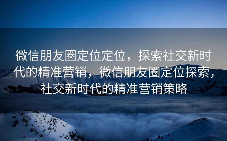 微信朋友圈定位定位,探索社交新时代的精准营销,微信朋友圈定位探索,社交新时代的精准营销策略 微信朋友圈定位定位,探索社交新时代的精准营销,微信朋友圈定位探索,社交新时代的精准营销策略