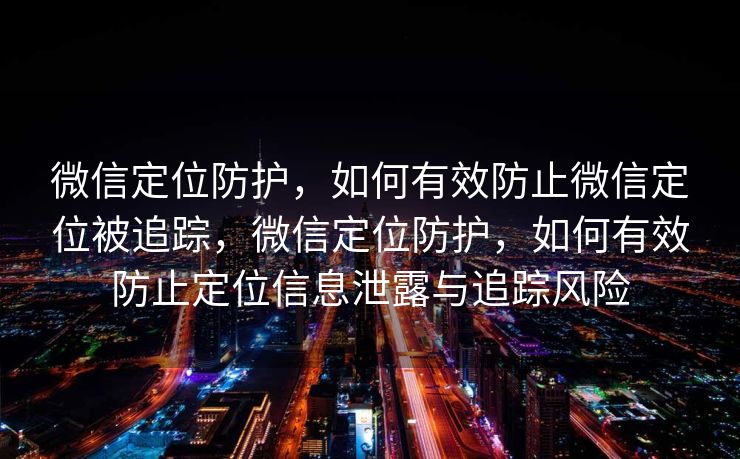 微信定位防护,如何有效防止微信定位被追踪,微信定位防护,如何有效防止定位信息泄露与追踪风险 微信定位防护,如何有效防止微信定位被追踪,微信定位防护,如何有效防止定位信息泄露与追踪风险