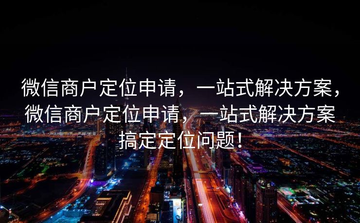 微信商户定位申请，一站式解决方案，微信商户定位申请，一站式解决方案搞定定位问题！