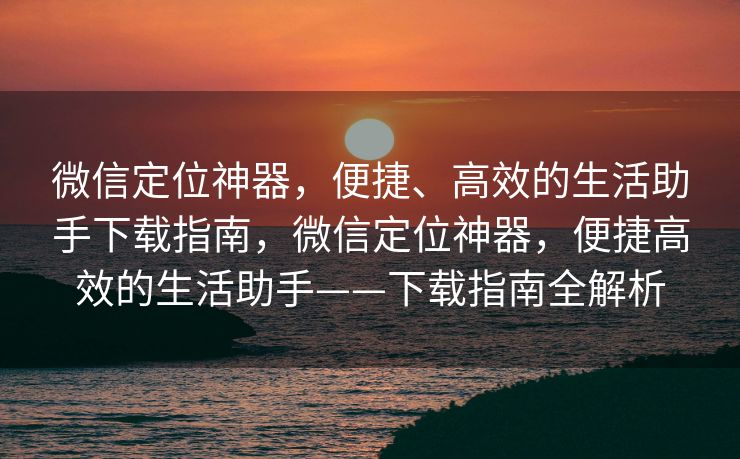微信定位神器,便捷、高效的生活助手下载指南,微信定位神器,便捷高效的生活助手——下载指南全解析 微信定位神器,便捷、高效的生活助手下载指南,微信定位神器,便捷高效的生活助手——下载指南全解析