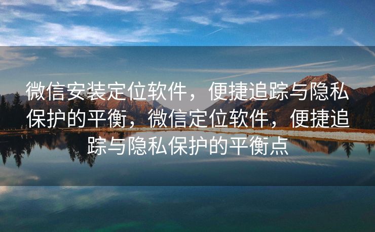 微信安装定位软件,便捷追踪与隐私保护的平衡,微信定位软件,便捷追踪与隐私保护的平衡点 微信安装定位软件,便捷追踪与隐私保护的平衡,微信定位软件,便捷追踪与隐私保护的平衡点