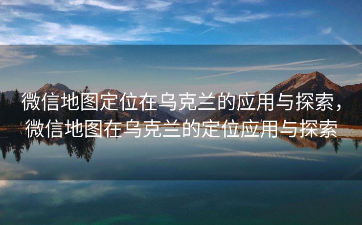微信地图定位在乌克兰的应用与探索,微信地图在乌克兰的定位应用与探索 微信地图定位在乌克兰的应用与探索,微信地图在乌克兰的定位应用与探索