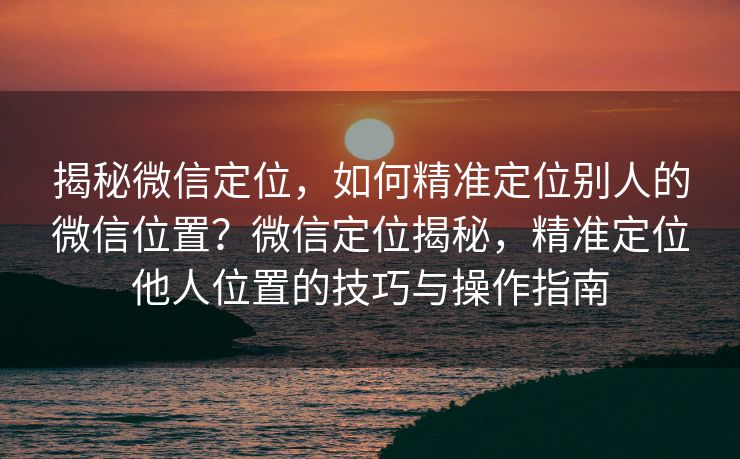 揭秘微信定位，如何精准定位别人的微信位置？微信定位揭秘，精准定位他人位置的技巧与操作指南