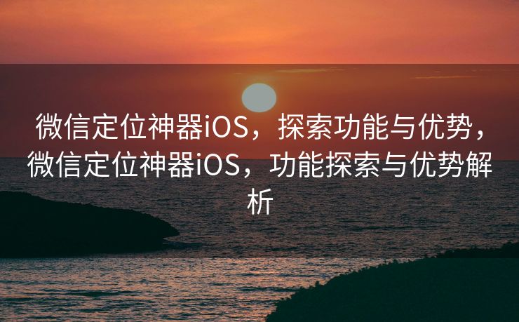 微信定位神器iOS,探索功能与优势,微信定位神器iOS,功能探索与优势解析 微信定位神器iOS,探索功能与优势,微信定位神器iOS,功能探索与优势解析