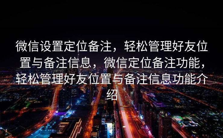 微信设置定位备注,轻松管理好友位置与备注信息,微信定位备注功能,轻松管理好友位置与备注信息功能介绍 微信设置定位备注,轻松管理好友位置与备注信息,微信定位备注功能,轻松管理好友位置与备注信息功能介绍