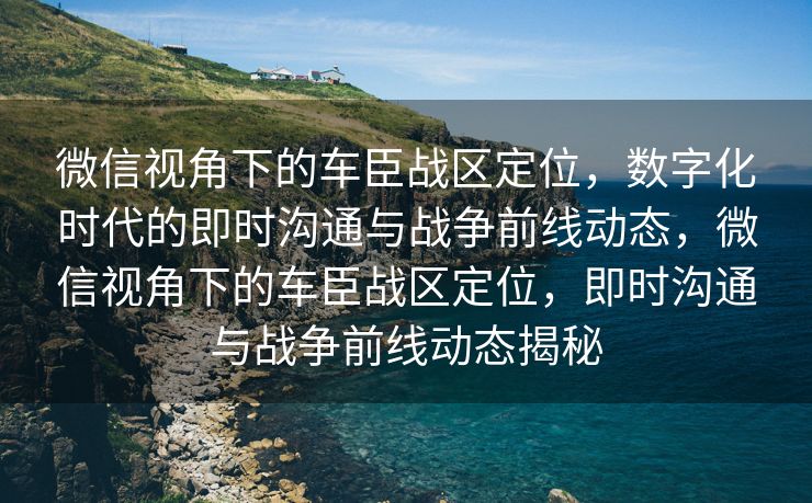 微信视角下的车臣战区定位，数字化时代的即时沟通与战争前线动态，微信视角下的车臣战区定位，即时沟通与战争前线动态揭秘