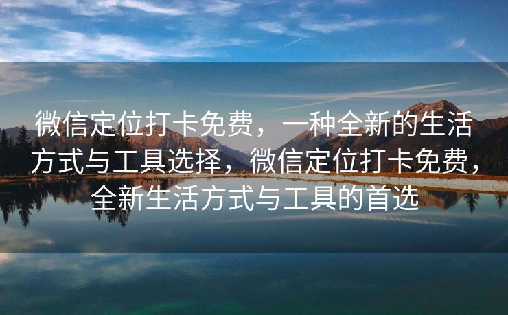 微信定位打卡免费，一种全新的生活方式与工具选择，微信定位打卡免费，全新生活方式与工具的首选