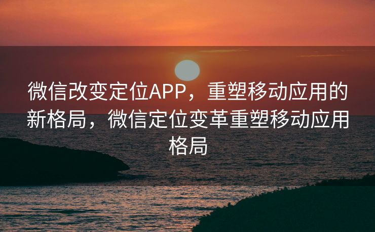 微信改变定位APP,重塑移动应用的新格局,微信定位变革重塑移动应用格局 微信改变定位APP,重塑移动应用的新格局,微信定位变革重塑移动应用格局