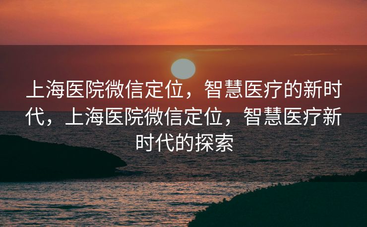 上海医院微信定位,智慧医疗的新时代,上海医院微信定位,智慧医疗新时代的探索 上海医院微信定位,智慧医疗的新时代,上海医院微信定位,智慧医疗新时代的探索
