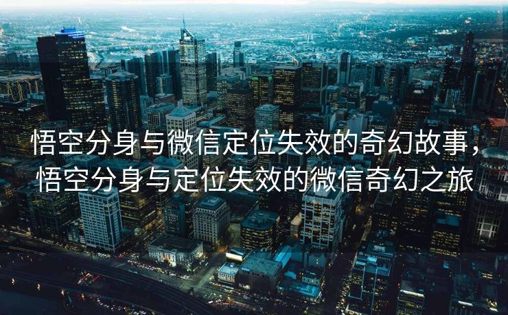 悟空分身与微信定位失效的奇幻故事，悟空分身与定位失效的微信奇幻之旅