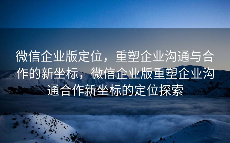 微信企业版定位，重塑企业沟通与合作的新坐标，微信企业版重塑企业沟通合作新坐标的定位探索