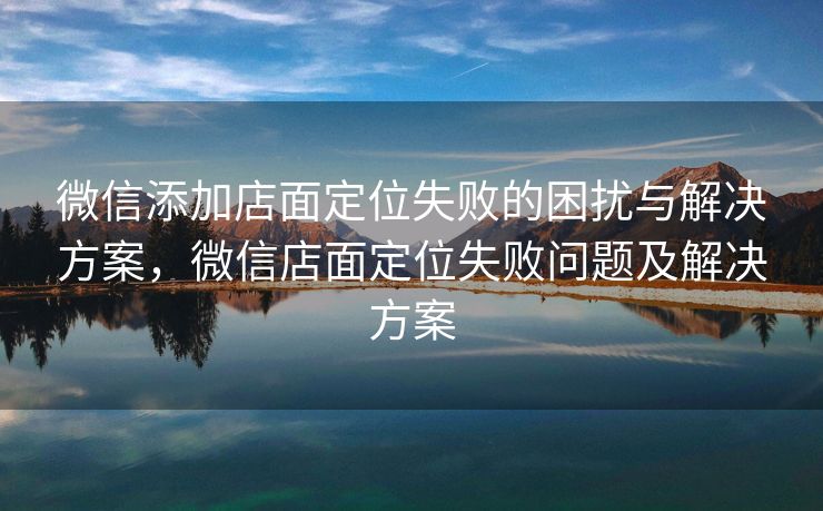 微信添加店面定位失败的困扰与解决方案，微信店面定位失败问题及解决方案