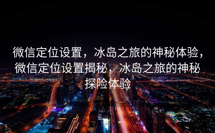 微信定位设置，冰岛之旅的神秘体验，微信定位设置揭秘，冰岛之旅的神秘探险体验