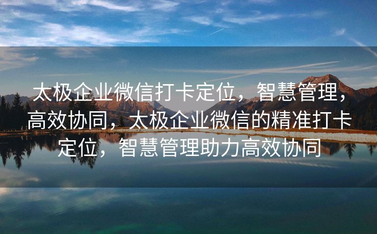 太极企业微信打卡定位，智慧管理，高效协同，太极企业微信的精准打卡定位，智慧管理助力高效协同