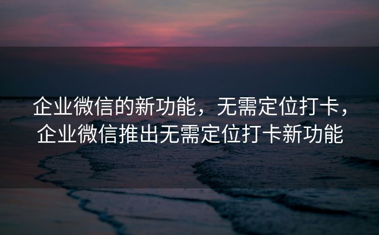 企业微信的新功能，无需定位打卡，企业微信推出无需定位打卡新功能