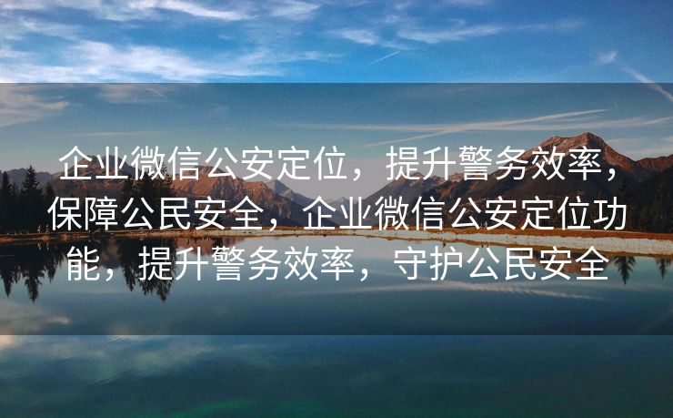 企业微信公安定位，提升警务效率，保障公民安全，企业微信公安定位功能，提升警务效率，守护公民安全